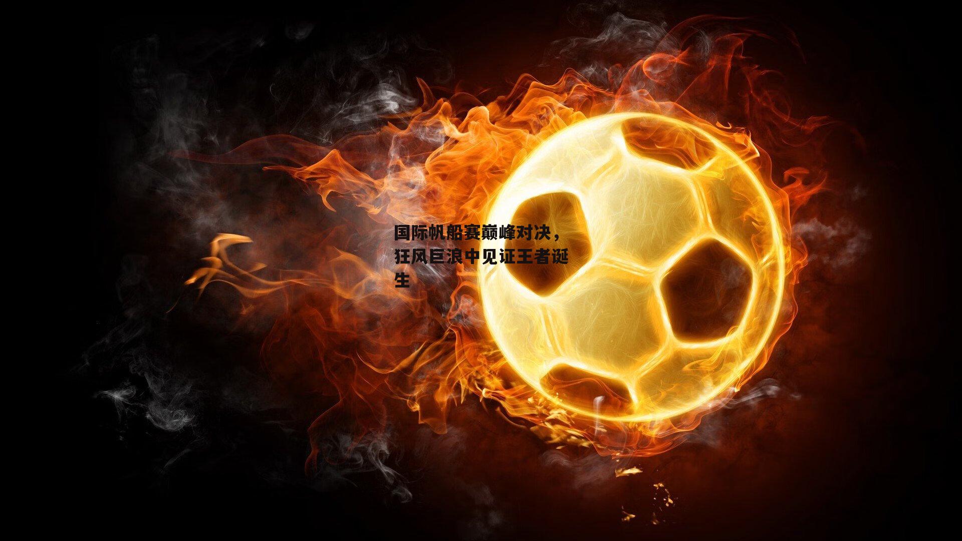 国际帆船赛巅峰对决,狂风巨浪中见证王者诞生